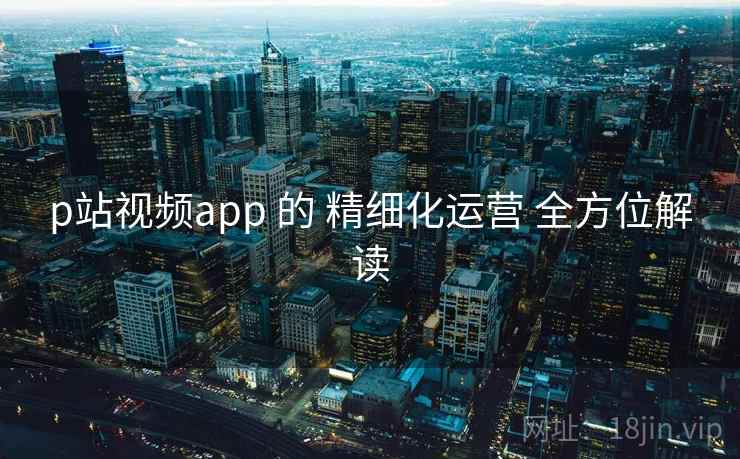 p站视频app 的 精细化运营 全方位解读