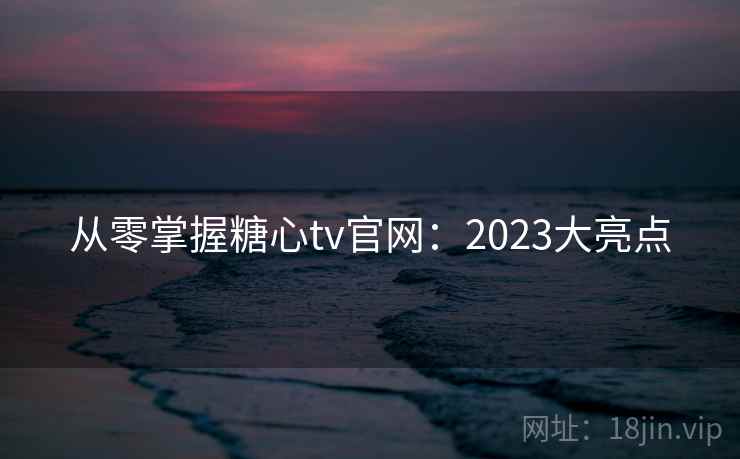 从零掌握糖心tv官网:2023大亮点