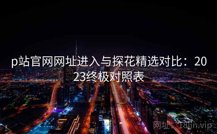 p站官网网址进入与探花精选对比:2023终极对照表