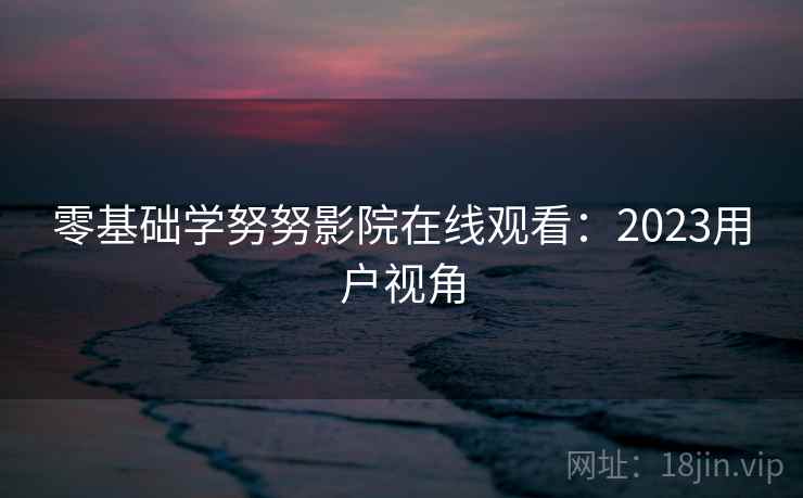 零基础学努努影院在线观看:2023用户视角