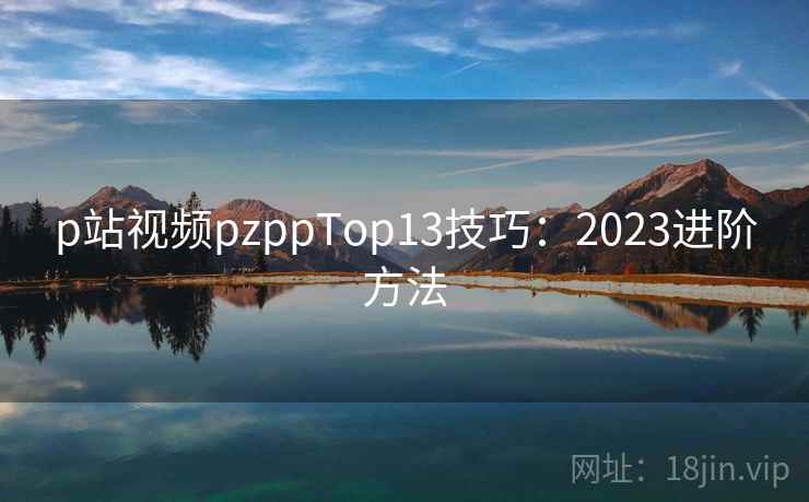 p站视频pzppTop13技巧：2023进阶方法